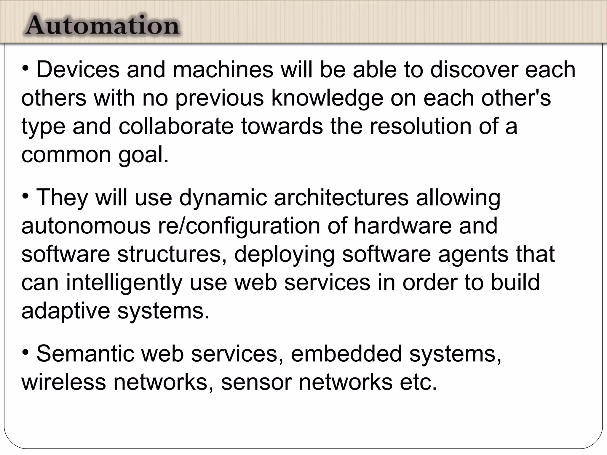 Devices and machines will be able to discover each others with no previous knowledge on each other's type and collaborate towards the resolution of a common goal.  They will use dynamic architectures allowing autonomous re/configuration of hardware and software structures, deploying software agents that can intelligently use web services in order to build adaptive systems. Semantic web services, embedded systems, wireless networks, sensor networks etc.  