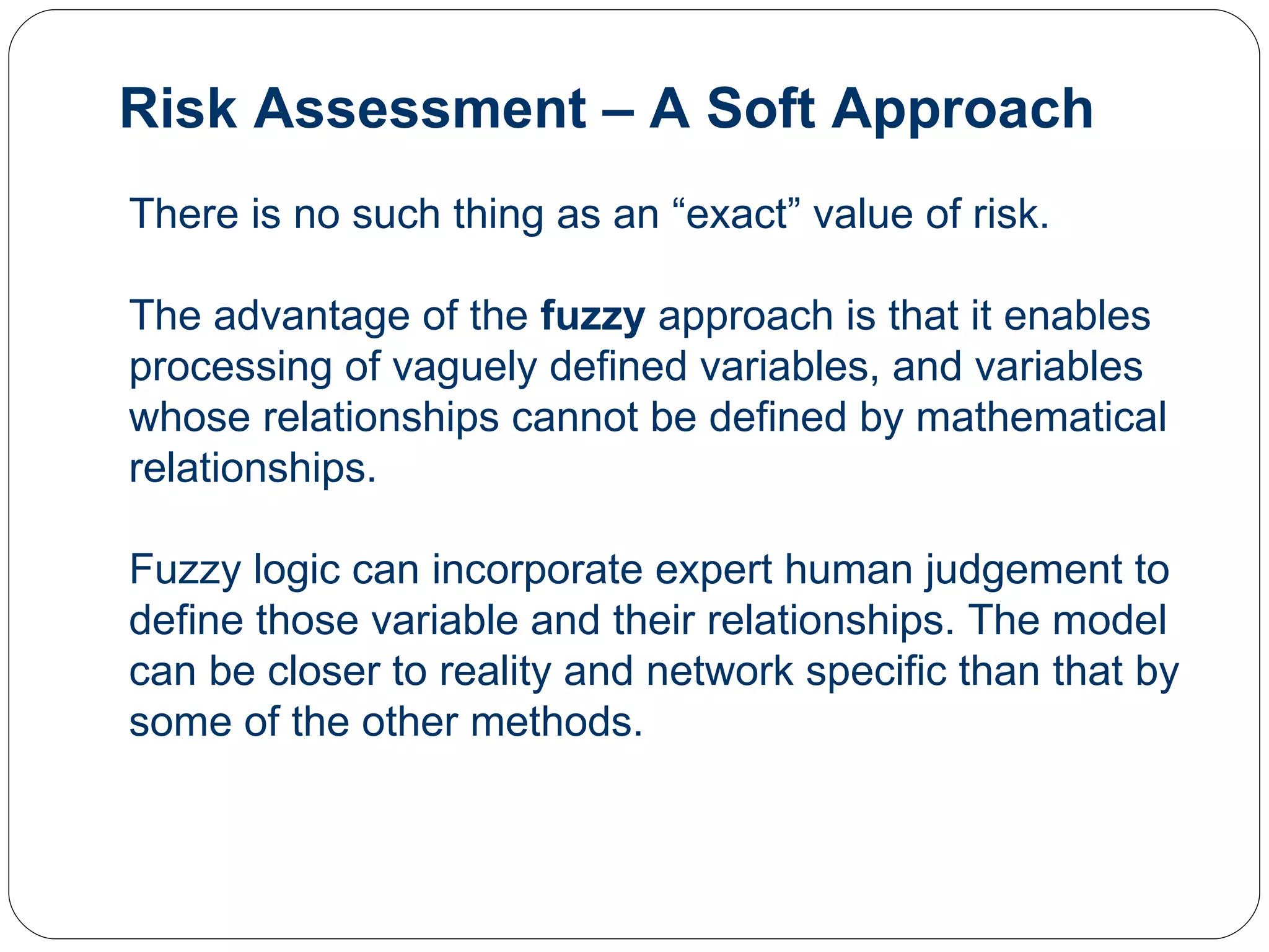 Risk Assessment – A Soft Approach There is no such thing as an “exact” value of risk.  The advantage of the  fuzzy  approach is that it enables processing of vaguely defined variables, and variables whose relationships cannot be defined by mathematical relationships.  Fuzzy logic can incorporate expert human judgement to define those variable and their relationships. The model can be closer to reality and network specific than that by some of the other methods.  