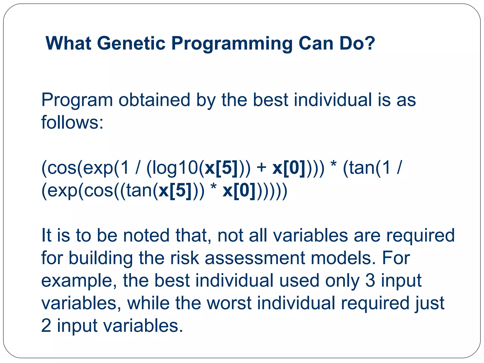 Program obtained by the best individual is as follows: (cos(exp(1 / (log10( x[5] )) +  x[0] ))) * (tan(1 / (exp(cos((tan( x[5] )) *  x[0] ))))) It is to be noted that, not all variables are required for building the risk assessment models. For example, the best individual used only 3 input variables, while the worst individual required just 2 input variables. What Genetic Programming Can Do? 