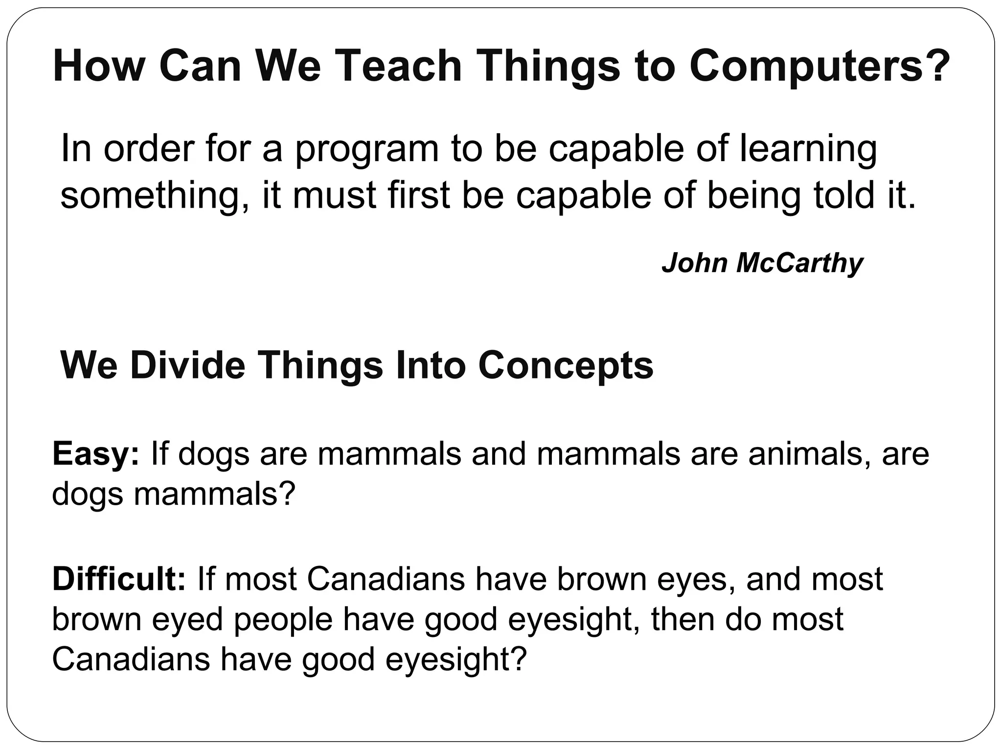 How Can We Teach Things to Computers? In order for a program to be capable of learning something, it must first be capable of being told it. John McCarthy Easy:  If dogs are mammals and mammals are animals, are dogs mammals? Difficult:  If most Canadians have brown eyes, and most brown eyed people have good eyesight, then do most Canadians have good eyesight?  We Divide Things Into Concepts 