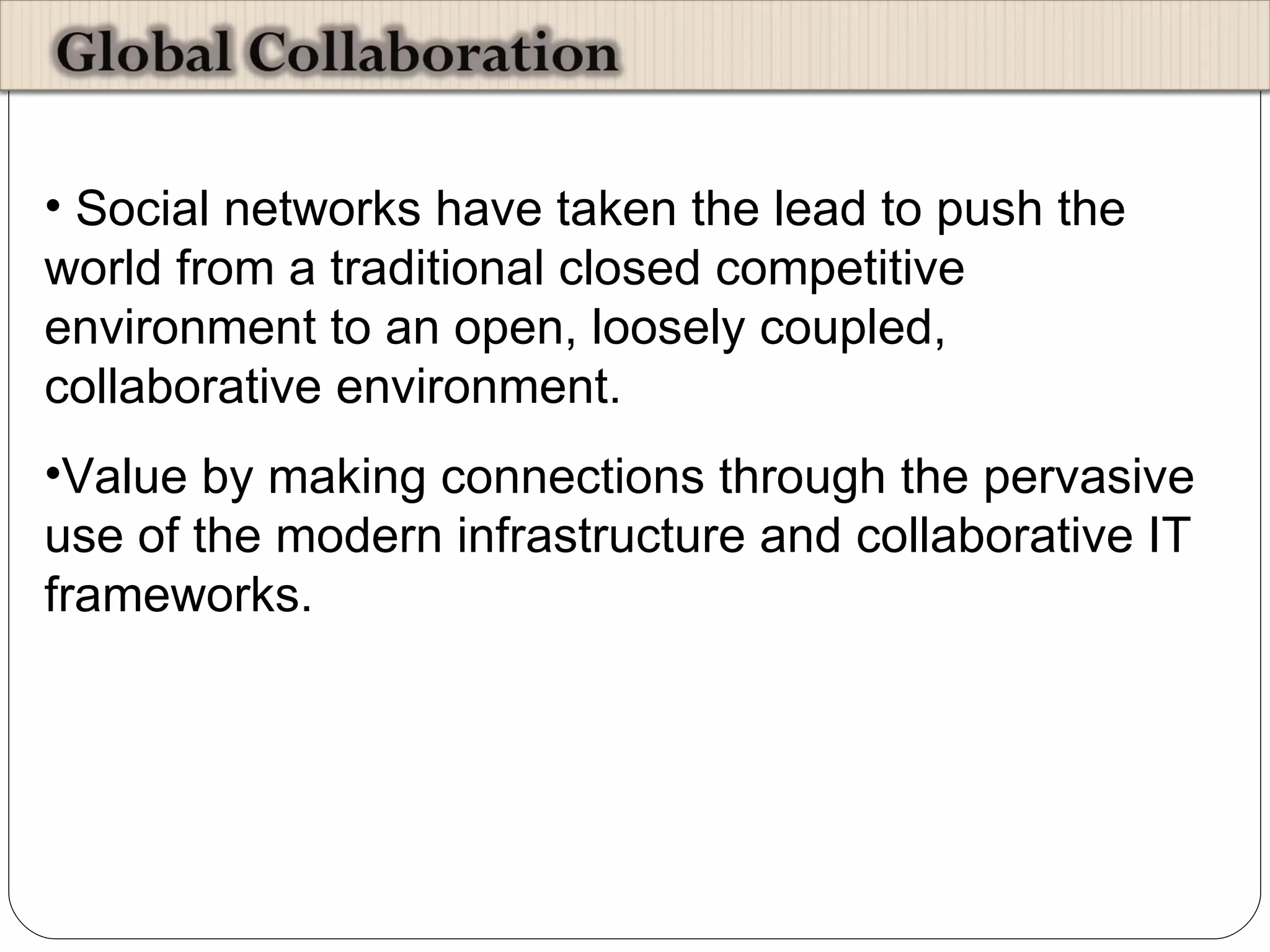 Social networks have taken the lead to push the world from a traditional closed competitive environment to an open, loosely coupled, collaborative environment.  Value by making connections through the pervasive use of the modern infrastructure and collaborative IT frameworks.  
