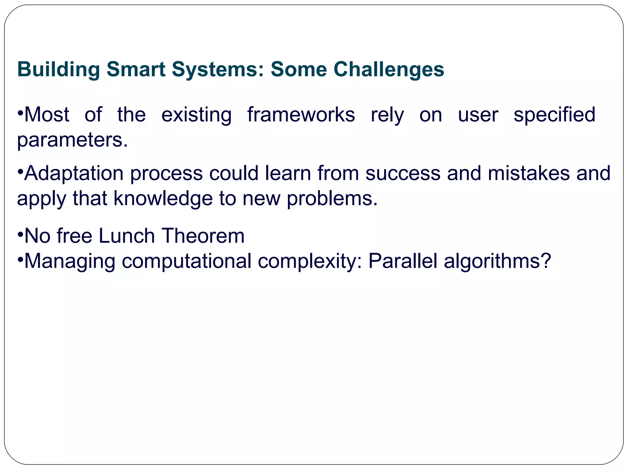 Building Smart Systems: Some Challenges Most of the existing frameworks rely on user specified  parameters. Adaptation process could learn from success and mistakes and apply that knowledge to new problems. No free Lunch Theorem Managing computational complexity: Parallel algorithms? 