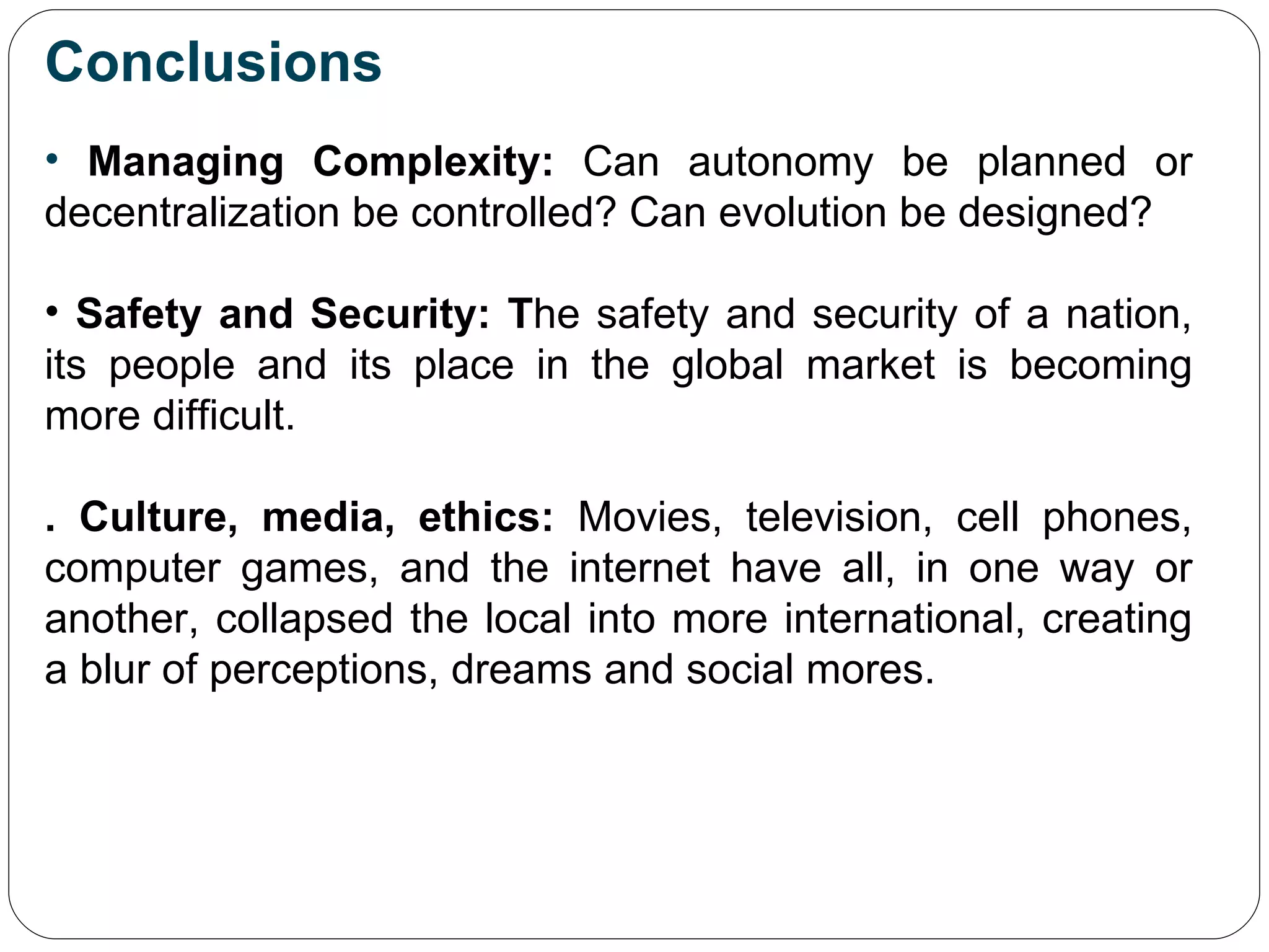Conclusions Managing Complexity:  Can autonomy be planned or decentralization be controlled? Can evolution be designed? Safety and Security: T he safety and security of a nation, its people and its place in the global market is becoming more difficult. . Culture, media, ethics:  Movies, television, cell phones, computer games, and the internet have all, in one way or another, collapsed the local into more international, creating a blur of perceptions, dreams and social mores. 
