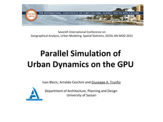 Seventh International Conference on
Geographical Analysis, Urban Modeling, Spatial Statistics, GEOG-AN-MOD 2012




   Parallel Simulation of
Urban Dynamics on the GPU
        Ivan Blecic, Arnaldo Cecchini and Giuseppe A. Trunfio

          Department of Architecture, Planning and Design
                       University of Sassari
 
