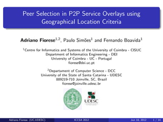 Peer Selection in P2P Service Overlays using
                Geographical Location Criteria

        Adriano Fiorese1,2 , Paulo Sim˜es1 and Fernando Boavida1
                                      o
         1 Centre   for Informatics and Systems of the University of Coimbra - CISUC
                           Department of Informatics Engineering - DEI
                              University of Coimbra - UC - Portugal
                                         ﬁorese@dei.uc.pt
                          2 Departament of Computer Science - DCC

                      University of the State of Santa Catarina - UDESC
                                889219-710 Joinville, SC, Brazil
                                    ﬁorese@joinville.udesc.br




Adriano Fiorese (UC,UDESC)                 ICCSA 2012                        Jun 18, 2012   1 / 14
 
