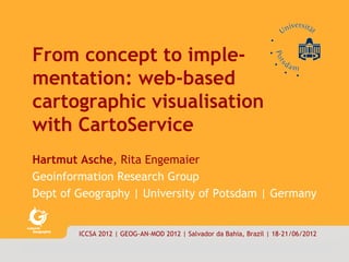 carto|service        1/18




      From concept to imple-
      mentation: web-based
      cartographic visualisation
      with CartoService
      Hartmut Asche, Rita Engemaier
      Geoinformation Research Group
      Dept of Geography | University of Potsdam | Germany


                      ICCSA 2012 | GEOG-AN-MOD 2012 | Salvador da Bahia, Brazil | 18-21/06/2012

      © asche|engemaier·ifg·uni·potsdam 2012
 