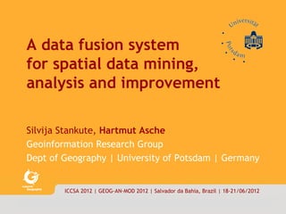 data|fusion        1/18




     A data fusion system
     for spatial data mining,
     analysis and improvement

     Silvija Stankute, Hartmut Asche
     Geoinformation Research Group
     Dept of Geography | University of Potsdam | Germany


                    ICCSA 2012 | GEOG-AN-MOD 2012 | Salvador da Bahia, Brazil | 18-21/06/2012

    © stankute|asche·ifg·uni·potsdam 2012
 