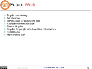 12
Lazaros Apostolidis ICCSA 2020 Online, July 1-4, 2020
Future Work
Bicycle pre-booking
Gamification
Increase use for commuting trips
Recreational transportation
Electric bicycles
Bicycles for people with disabilities or limitations
Rebalancing
Maintenance plan
 
