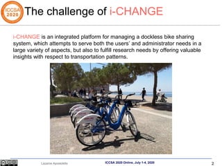 2
Lazaros Apostolidis ICCSA 2020 Online, July 1-4, 2020
i-CHANGE is an integrated platform for managing a dockless bike sharing
system, which attempts to serve both the users’ and administrator needs in a
large variety of aspects, but also to fulfill research needs by offering valuable
insights with respect to transportation patterns.
The challenge of i-CHANGE
 