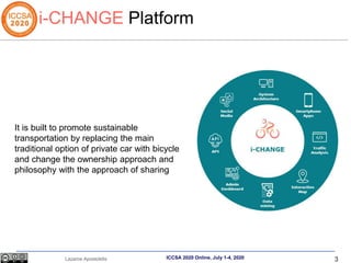 3
Lazaros Apostolidis ICCSA 2020 Online, July 1-4, 2020
i-CHANGE Platform
It is built to promote sustainable
transportation by replacing the main
traditional option of private car with bicycle
and change the ownership approach and
philosophy with the approach of sharing
 