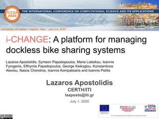 1
i-CHANGE: A platform for managing
dockless bike sharing systems
Lazaros Apostolidis, Symeon Papadopoulos, Maria Liatsikou, Ioannis
Fyrogenis, Efthymis Papadopoulos, George Keikoglou, Konstantinos
Alexiou, Nasos Chondros, Ioannis Kompatsiaris and Ioannis Politis
July 1, 2020
Lazaros Apostolidis
CERTH/ITI
laaposto@iti.gr
 