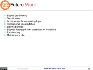 12
Lazaros Apostolidis ICCSA 2020 Online, July 1-4, 2020
Future Work
Bicycle pre-booking
Gamification
Increase use for com...