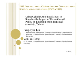 2010 INTERNATIONAL CONFERENCE ON COMPUTATIONAL
SCIENCE AND APPLICATIONS (ICCSA 2010)


     Using Cellular A
     U i C ll l Automata Model to
                             M d l
     Simulate the Impact of Urban Growth
     Policy on Environment in Danshuei
     township, Taiwan

   Feng-Tyan Lin
              i
   1. Dean, College of Design and Planning, National Cheng Kung University.
   2. Professor, Graduate Institute of Building and Planning, National Taiwan
      University
   Wan-Yu Tseng
   Ph.D. student, Graduate Institute of Building and Planning, National Taiwan
                                      f        g            g
   University




                                                                    2010/03
 