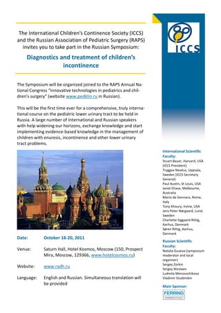 The International Children’s Continence Society (ICCS)
and the Russian Association of Pediatric Surgery (RAPS)
  invites you to take part in the Russian Symposium:
     Diagnostics and treatment of children’s
                  incontinence

The Symposium will be organized joined to the RAPS Annual Na-
tional Congress “Innovative technologies in pediatrics and chil-
dren's surgery” (website www.pedklin.ru in Russian).

This will be the first time ever for a comprehensive, truly interna-
tional course on the pediatric lower urinary tract to be held in
Russia. A large number of International and Russian speakers
with help widening our horizons, exchange knowledge and start
implementing evidence-based knowledge in the management of
children with enuresis, incontinence and other lower urinary
tract problems.
                                                                       International Scientific
                                                                       Faculty:
                                                                       Stuart Bauer, Harvard, USA
                                                                       (ICCS President)
                                                                       Tryggve Nevéus, Uppsala,
                                                                       Sweden (ICCS Secretary
                                                                       General)
                                                                       Paul Austin, St Louis, USA
                                                                       Janet Chase, Melbourne,
                                                                       Australia
                                                                       Mario de Gennaro, Rome,
                                                                       Italy
                                                                       Tony Khoury, Irvine, USA
                                                                       Jens Peter Nørgaard, Lund,
                                                                       Sweden
                                                                       Charlotte Siggaard Rittig,
                                                                       Aarhus, Denmark
                                                                       Søren Rittig, Aarhus,
                                                                       Denmark
Date:         October 18-20, 2011
                                                                       Russian Scientific
                                                                       Faculty:
Venue:        Saturn Hall, Hotel Kosmos, Moscow (150, Prospect         Natalia Guseva (symposium
              Mira, Moscow, 129366, www.hotelcosmos.ru)                moderator and local
                                                                       organiser)
                                                                       Sergey Zorkin
Website:      www.radh.ru                                              Sergey Nicolaev
                                                                       Ludmila Menovschikova
Language:     English and Russian. Simultaneous translation will       Vladimir Studenikin
              be provided
                                                                       Main Sponsor:
 