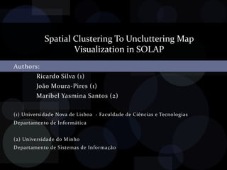 Spatial Clustering To Uncluttering Map  Visualization in SOLAP Authors: 	Ricardo Silva (1) 	João Moura-Pires (1) 	Maribel Yasmina Santos (2) (1) Universidade Nova de Lisboa  - Faculdade de Ciências e Tecnologias Departamento de Informática (2) Universidade do Minho  Departamento de Sistemas de Informação 