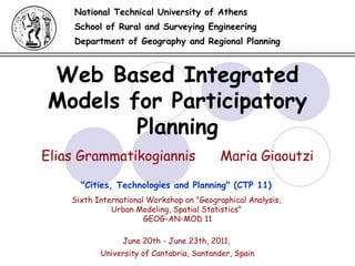 Web Based Integrated Models for Participatory Planning National Technical University of Athens School of Rural and Surveying Engineering Department of Geography and Regional Planning Elias Grammatikogiannis  Maria Giaoutzi June 20th - June 23th, 2011 ,  University of Cantabria, Santander, Spain &quot;Cities, Technologies and Planning&quot; (CTP 11)   Sixth International Workshop on &quot;Geographical Analysis,  Urban Modeling, Spatial Statistics&quot;  GEOG-AN-MOD 11 