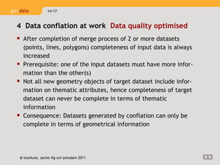 After completion of merge process of 2 or more datasets (points, lines, polygons) completeness of input data is always increased Prerequisite: one of the input datasets must have more infor-mation than the other(s)  Not all new geometry objects of target dataset include infor-mation on thematic attributes, hence completeness of target dataset can never be complete in terms of thematic information Consequence: Datasets generated by conflation can only be complete in terms of geometrical information 4  Data conflation at work  Data quality optimised  