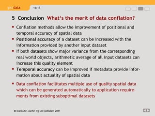 Conflation methods allow the improvement of positional and temporal accuracy of spatial data  Positional accuracy  of a dataset can be increased with the information provided by another input dataset  If both datasets show major variance from the corresponding real world objects, arithmetic average of all input datasets can increase this quality element Temporal accuracy  can be improved if metadata provide infor-mation about actuality of spatial data Data conflation facilitates multiple use of quality spatial data which can be generated automatically to application require-ments from existing suboptimal datasets 5  Conclusion  What‘s the merit of data conflation?  