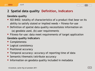 Geodata quality ISO 8402:  totality of characteristics of a product that bear on its ability to satisfy stated or implied needs > fitness-for-use Definition of spatial data quality necessitates information on  (a) geodata used, ( b) user requirements Fitness-for-use: data meet requirements of target application Geo data quality indicators Completeness Logical consistency Positional accuracy Temporal accuracy: accuracy of reporting time of data  Semantic/thematic/attribute accuracy Information on geodata quality included in metadata 2  Spatial data quality  Definition, indicators  