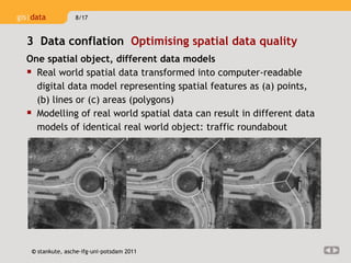 One spatial object, different data models Real world spatial data transformed into computer-readable digital data model representing spatial features as (a) points, (b) lines or (c) areas (polygons) Modelling of real world spatial data can result in different data models of identical real world object: traffic roundabout 3  Data conflation  Optimising spatial data quality  