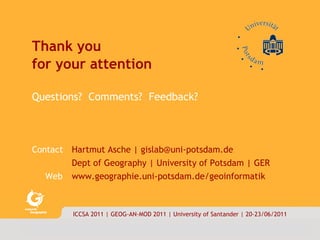 Thank you  for your attention Questions?  Comments?  Feedback?  Contact Hartmut Asche | gislab@uni-potsdam.de Dept of Geography | University of Potsdam | GER Web   www.geographie.uni-potsdam.de/geoinformatik ICCSA 2011 | GEOG-AN-MOD 2011 | University of Santander | 20-23/06/2011 