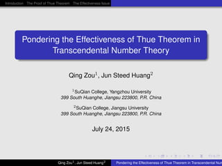 .....
.
....
.
....
.
.....
.
....
.
....
.
....
.
.....
.
....
.
....
.
....
.
.....
.
....
.
....
.
....
.
.....
.
....
.
.....
.
....
.
....
.
Introduction The Proof of Thue Theorem The Effectiveness Issue of Thue Theorem Acknowledgments Q & A
.
......
Pondering the Effectiveness of Thue Theorem in
Transcendental Number Theory
Qing Zou1, Jun Steed Huang2
1SuQian College, Yangzhou University
399 South Huanghe, Jiangsu 223800, P.R. China
2SuQian College, Jiangsu University
399 South Huanghe, Jiangsu 223800, P.R. China
July 24, 2015
Qing Zou1, Jun Steed Huang2 Pondering the Effectiveness of Thue Theorem in Transcendental Num
 