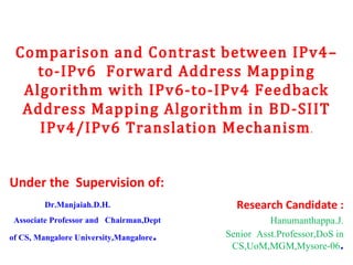 Comparison and Contrast between IPv4–to-IPv6  Forward Address Mapping Algorithm with IPv6-to-IPv4 Feedback Address Mapping Algorithm in BD-SIIT IPv4/IPv6 Translation Mechanism . Under the  Supervision of: Dr.Manjaiah.D.H. Associate Professor and  Chairman,Dept of CS, Mangalore University,Mangalore . Research Candidate : Hanumanthappa.J. Senior  Asst.Professor,DoS in CS,UoM,MGM,Mysore-06 . 