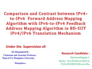 Comparison and Contrast between IPv4–to-IPv6  Forward Address Mapping Algorithm with IPv6-to-IPv4 Feedback Address Mapping Algorithm in BD-SIIT IPv4/IPv6 Translation Mechanism . Under the  Supervision of: Dr.Manjaiah.D.H. Chairman and Associate Professor, Dept of CS, Mangalore University, Mangalore . Research Candidate : Hanumanthappa.J. Senior  Asst.Professor,DoS in CS,UoM,MGM,Mysore-06 . 
