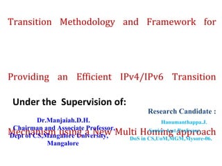 An Innovative MBD-SIIT a New IPv4/IPv6 Novel Transition Methodology and Framework for Providing an Efficient IPv4/IPv6 Transition Mechanism using a New Multi Homing approach Technique . Under the  Supervision of: Dr.Manjaiah.D.H. Chairman and Associate Professor, Dept of CS,Mangalore University, Mangalore Research Candidate : Hanumanthappa.J. Senior Asst.Professor, DoS in CS,UoM,MGM,Mysore-06. 