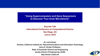 “Using Supercomputers and Gene Sequencers
to Discover Your Inner Microbiome”
Keynote Talk
International Conference on Computational Science
San Diego, CA
June 6, 2016
Dr. Larry Smarr
Director, California Institute for Telecommunications and Information Technology
Harry E. Gruber Professor,
Dept. of Computer Science and Engineering
Jacobs School of Engineering, UCSD
http://lsmarr.calit2.net
1
 