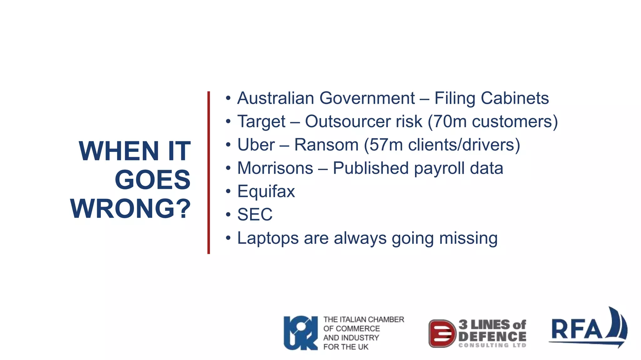 WHEN IT
GOES
WRONG?
• Australian Government – Filing Cabinets
• Target – Outsourcer risk (70m customers)
• Uber – Ransom (57m clients/drivers)
• Morrisons – Published payroll data
• Equifax
• SEC
• Laptops are always going missing
 