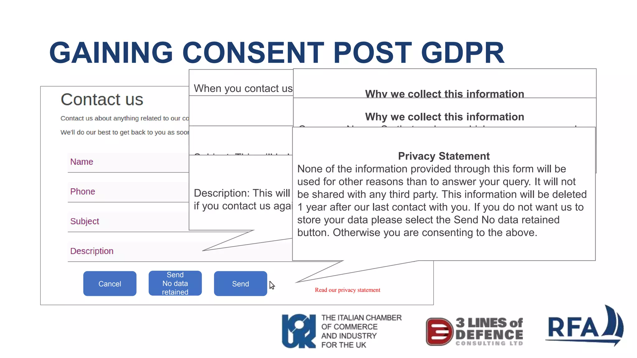 GAINING CONSENT POST GDPR
Read our privacy statement
Why we collect this information
When you contact us, we collect this information to ensure we can respond
appropriately, specifically we collect:
Name: So we know how to address you. Your details will also be transferred to
our customer relationship system and your name will form part of your unique
identifier.
Why we collect this information
Phone: So we have a method of contacting you. This will also be transferred to
our customer relationship system.Why we collect this information
Subject: This will help categorise the contacts we have. It may also help us to
understand common questions we receive, which can be answered in our FAQ
section. Why we collect this information
Description: This will also be transferred to our customer relationship system so
if you contact us again, we have a history of our communications with you.
Why we collect this information
Email: So that we can contact you in an alternative way. This
will also be transferred to our customer relationship system.Why we collect this information
Company Name: So that we know which company you work
for and can associate you with other contacts from the same
company, and tailor the information that we send you.Privacy Statement
None of the information provided through this form will be
used for other reasons than to answer your query. It will not
be shared with any third party. This information will be deleted
1 year after our last contact with you. If you do not want us to
store your data please select the Send No data retained
button. Otherwise you are consenting to the above.
Send
No data
retained
SendCancel
 