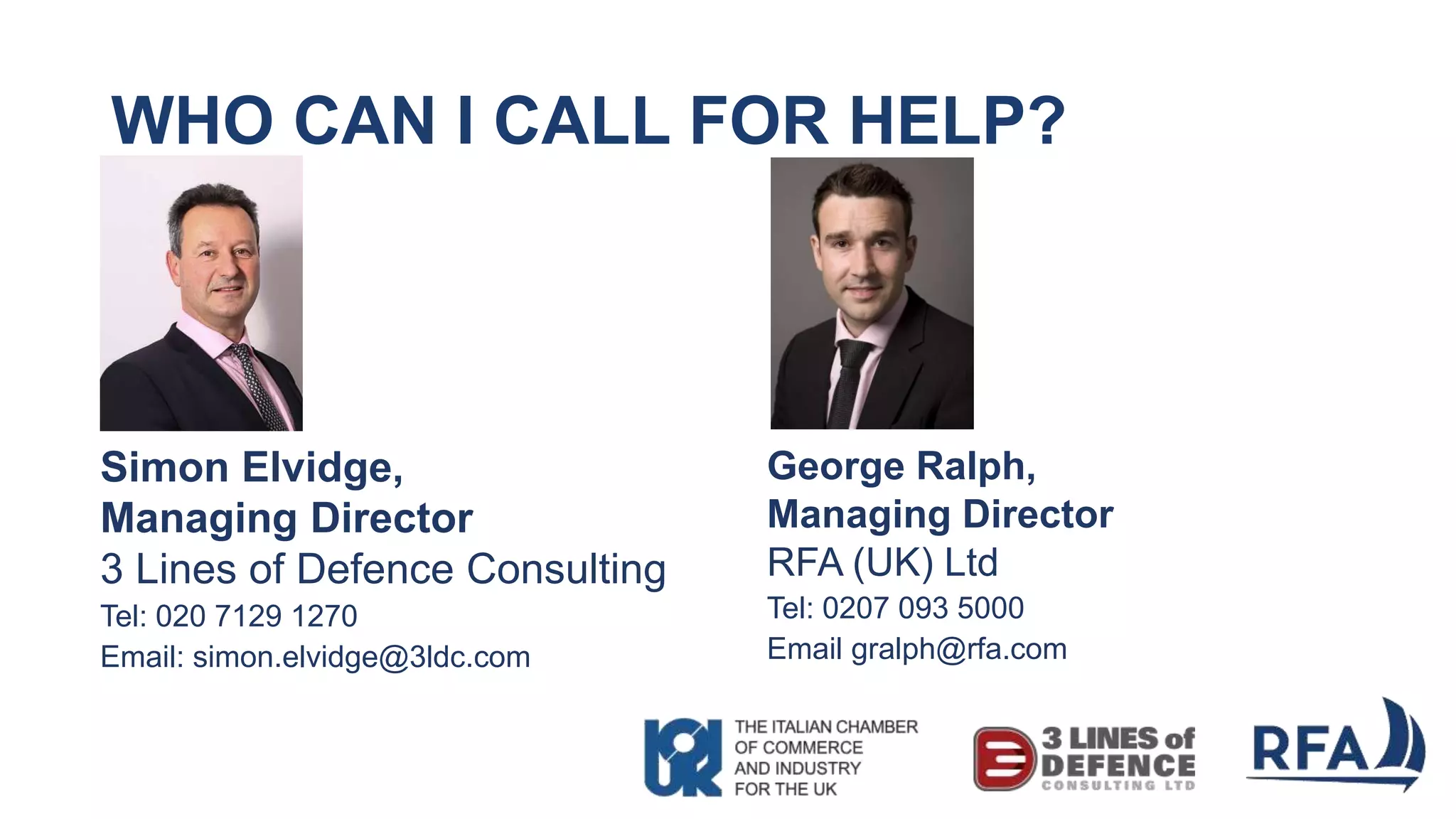 WHO CAN I CALL FOR HELP?
Simon Elvidge,
Managing Director
3 Lines of Defence Consulting
Tel: 020 7129 1270
Email: simon.elvidge@3ldc.com
George Ralph,
Managing Director
RFA (UK) Ltd
Tel: 0207 093 5000
Email gralph@rfa.com
 