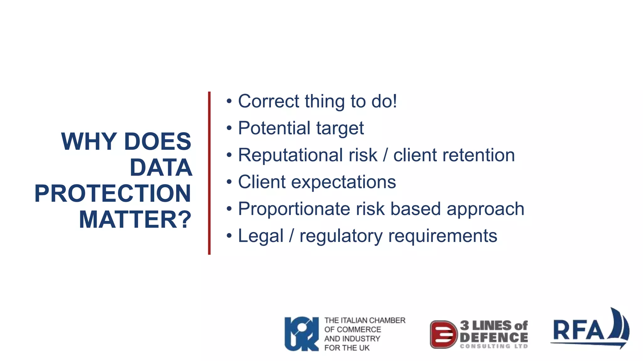 WHY DOES
DATA
PROTECTION
MATTER?
• Correct thing to do!
• Potential target
• Reputational risk / client retention
• Client expectations
• Proportionate risk based approach
• Legal / regulatory requirements
 