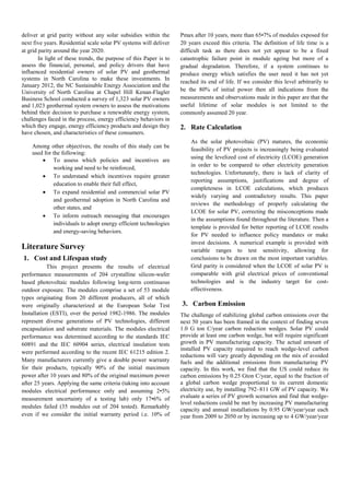 deliver at grid parity without any solar subsidies within the
next five years. Residential scale solar PV systems will deliver
at grid parity around the year 2020.
In light of these trends, the purpose of this Paper is to
assess the financial, personal, and policy drivers that have
influenced residential owners of solar PV and geothermal
systems in North Carolina to make these investments. In
January 2012, the NC Sustainable Energy Association and the
University of North Carolina at Chapel Hill Kenan-Flagler
Business School conducted a survey of 1,323 solar PV owners
and 1,023 geothermal system owners to assess the motivations
behind their decision to purchase a renewable energy system,
challenges faced in the process, energy efficiency behaviors in
which they engage, energy efficiency products and design they
have chosen, and characteristics of these consumers.
Among other objectives, the results of this study can be
used for the following:
 To assess which policies and incentives are
working and need to be reinforced,
 To understand which incentives require greater
education to enable their full effect,
 To expand residential and commercial solar PV
and geothermal adoption in North Carolina and
other states, and
 To inform outreach messaging that encourages
individuals to adopt energy efficient technologies
and energy-saving behaviors.
Literature Survey
1. Cost and Lifespan study
This project presents the results of electrical
performance measurements of 204 crystalline silicon-wafer
based photovoltaic modules following long-term continuous
outdoor exposure. The modules comprise a set of 53 module
types originating from 20 different producers, all of which
were originally characterized at the European Solar Test
Installation (ESTI), over the period 1982-1986. The modules
represent diverse generations of PV technologies, different
encapsulation and substrate materials. The modules electrical
performance was determined according to the standards IEC
60891 and the IEC 60904 series, electrical insulation tests
were performed according to the recent IEC 61215 edition 2.
Many manufacturers currently give a double power warranty
for their products, typically 90% of the initial maximum
power after 10 years and 80% of the original maximum power
after 25 years. Applying the same criteria (taking into account
modules electrical performance only and assuming 2•5%
measurement uncertainty of a testing lab) only 17•6% of
modules failed (35 modules out of 204 tested). Remarkably
even if we consider the initial warranty period i.e. 10% of
Pmax after 10 years, more than 65•7% of modules exposed for
20 years exceed this criteria. The definition of life time is a
difficult task as there does not yet appear to be a fixed
catastrophic failure point in module ageing but more of a
gradual degradation. Therefore, if a system continues to
produce energy which satisfies the user need it has not yet
reached its end of life. If we consider this level arbitrarily to
be the 80% of initial power then all indications from the
measurements and observations made in this paper are that the
useful lifetime of solar modules is not limited to the
commonly assumed 20 year.
2. Rate Calculation
As the solar photovoltaic (PV) matures, the economic
feasibility of PV projects is increasingly being evaluated
using the levelized cost of electricity (LCOE) generation
in order to be compared to other electricity generation
technologies. Unfortunately, there is lack of clarity of
reporting assumptions, justifications and degree of
completeness in LCOE calculations, which produces
widely varying and contradictory results. This paper
reviews the methodology of properly calculating the
LCOE for solar PV, correcting the misconceptions made
in the assumptions found throughout the literature. Then a
template is provided for better reporting of LCOE results
for PV needed to influence policy mandates or make
invest decisions. A numerical example is provided with
variable ranges to test sensitivity, allowing for
conclusions to be drawn on the most important variables.
Grid parity is considered when the LCOE of solar PV is
comparable with grid electrical prices of conventional
technologies and is the industry target for cost-
effectiveness.
3. Carbon Emission
The challenge of stabilizing global carbon emissions over the
next 50 years has been framed in the context of finding seven
1.0 G ton C/year carbon reduction wedges. Solar PV could
provide at least one carbon wedge, but will require significant
growth in PV manufacturing capacity. The actual amount of
installed PV capacity required to reach wedge-level carbon
reductions will vary greatly depending on the mix of avoided
fuels and the additional emissions from manufacturing PV
capacity. In this work, we find that the US could reduce its
carbon emissions by 0.25 Gton C/year, equal to the fraction of
a global carbon wedge proportional to its current domestic
electricity use, by installing 792–811 GW of PV capacity. We
evaluate a series of PV growth scenarios and find that wedge-
level reductions could be met by increasing PV manufacturing
capacity and annual installations by 0.95 GW/year/year each
year from 2009 to 2050 or by increasing up to 4 GW/year/year
 