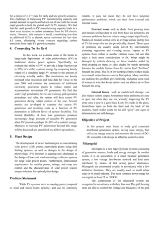 for a period of 4–17 years for early and late growth scenarios.
This challenge of increasing PV manufacturing capacity and
market demand is significant but not out of line with the recent
rapid growth in both the global and US PV industry. We find
that the rapid growth in PV manufacturing capacity leads to a
short term increase in carbon emissions from the US electric
sector. However, this increase is small, contributing less than
an additional 0.3% to electric sector emissions for less than
4.5 years, alleviating recent concern regarding carbon
emissions from rapid PV growth scenarios.
4. Connecting To the Grid
In this work, we examine some of the limits to
large-scale deployment of solar photovoltaics (PV) in
traditional electric power systems. Specifically, we
evaluate the ability of PV to provide a large fraction (up
to 50%) of a utility system's energy by comparing hourly
output of a simulated large PV system to the amount of
electricity actually usable. The simulations use hourly
recorded solar insolation and load data for Texas in the
year 2000 and consider the constraints of traditional
electricity generation plants to reduce output and
accommodate intermittent PV generation. We find that
under high penetration levels and existing grid-operation
procedures and rules, the system will have excess PV
generation during certain periods of the year. Several
metrics are developed to examine this excess PV
generation and resulting costs as a function of PV
penetration at different levels of system flexibility. The
limited flexibility of base load generators produces
increasingly large amounts of unusable PV generation
when PV provides perhaps 10–20% of a system's energy.
Measures to increase PV penetration beyond this range
will be discussed and quantified in a follow-up analysis..
5. Plant Design
The development of newer technologies in concentrating
solar power (CSP) plants, particularly plants using dish
Stirling systems, as well as changes in the design of
photovoltaic (PV) inverters is creating new challenges in
the design of low- and medium-voltage collector systems
for large solar power plants. Furthermore, interconnect
requirements for reactive power, voltage, and ramp rate
control and the characteristics of solar power require
unique solutions for optimal plant design.
Problem Statement
While PV systems have no moving parts (compared
to wind and micro hydro systems) and can be extremely
reliable, it does not mean they do not have potential
performance problems, which can stem from external and
internal issues.
External issues such as shade from growing trees
and module soiling (dust or soot from local air pollution), are
common problems that can reduce energy output significantly.
Studies on module soiling show an average annual energy loss
of 5% for arrays that are not periodically cleaned. These types
of problems are usually easily solved by intermittently
trimming vegetation and cleaning arrays. Impact to PV
systems from critters is another external issue, but one that
takes a little more consideration to fix. Wires might be
damaged by rodents chewing on them; modules soiled by
birds pooping on them; or cells shaded by weeds sprouting
between the module frames from dirt and/or bird “fertilizer”
beneath the array. The fix-it for stopping critters in their tracks
is to install rodent barriers and/or bird spikes. Many installers
are tackling this problem pre-emptively, including some kind
of screen or wire that keeps critters out but allows air to flow
beneath the array.
Internal Issues such as module/cell damage, can
also reduce system output. Sometimes these problems are easy
to spot, but often they are not. Visually inspecting the PV
array once a year is a good idea. Look for cracks in the glass,
brown/burn spots on both the front and the back of the
modules, burnt solder joints on the cell “grid,” and signs of
delamination and cell damage.
Objective of Project
In this project main focus to study grid connected
distributed generation system having solar energy, fuel
cell as an energy sources and minimise the losses of DC-
DC converter with design an effective control system.
Microgrid
Microgrid is a new type of power systems consisting
of generation sources, loads and energy storages. In another
words, it is an association of a small modular generation
system, a low voltage distribution network and load units
interfaced by means of fast acting power electronics.
Microgrids are determined usually in accordance with a few
definitive functions. They are usually used in small urban
areas or in small industry. The most common power range for
microgrids is from 25 to 100 kW.
The components of the microgrid system are
recognized in accordance with their function.The grid forming
units are able to control the voltage and frequency of the grid
 