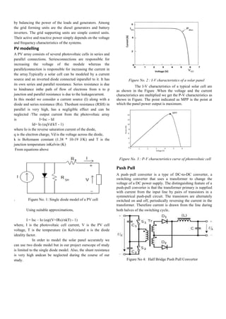 by balancing the power of the loads and generators. Among
the grid forming units are the diesel generators and battery
inverters. The grid supporting units are simple control units.
Their active and reactive power simply depends on the voltage
and frequency characteristics of the systems.
PV modelling
A PV array consists of several photovoltaic cells in series and
parallel connections. Seriesconnections are responsible for
increasing the voltage of the module whereas the
parallelconnection is responsible for increasing the current in
the array.Typically a solar cell can be modeled by a current
source and an inverted diode connected inparallel to it. It has
its own series and parallel resistance. Series resistance is due
to hindrance inthe path of flow of electrons from n to p
junction and parallel resistance is due to the leakagecurrent.
In this model we consider a current source (I) along with a
diode and series resistance (Rs). Theshunt resistance (RSH) in
parallel is very high, has a negligible effect and can be
neglected /The output current from the photovoltaic array
is I=Isc – Id
Id= Io (eqVd/kT - 1)
where Io is the reverse saturation current of the diode,
q is the electron charge, Vd is the voltage across the diode,
k is Boltzmann constant (1.38 * 10-19 J/K) and T is the
junction temperature inKelvin (K)
From equations above
. Figure No. 1: Single diode model of a PV cell
Using suitable approximations,
I = Isc – Io (eq((V+IRs)/nkT) - 1)
where, I is the photovoltaic cell current, V is the PV cell
voltage, T is the temperature (in Kelvin)and n is the diode
ideality factor.
In order to model the solar panel accurately we
can use two diode model but in our project ourscope of study
is limited to the single diode model. Also, the shunt resistance
is very high andcan be neglected during the course of our
study.
Figure No. 2 : I-V characteristics of a solar panel
The I-V characteristics of a typical solar cell are
as shown in the Figure .When the voltage and the current
characteristics are multiplied we get the P-V characteristics as
shown in Figure. The point indicated as MPP is the point at
which the panel power output is maximum.
Figure No. 3 : P-V characteristics curve of photovoltaic cell
Push Pull
A push–pull converter is a type of DC-to-DC converter, a
switching converter that uses a transformer to change the
voltage of a DC power supply. The distinguishing feature of a
push-pull converter is that the transformer primary is supplied
with current from the input line by pairs of transistors in a
symmetrical push-pull circuit. The transistors are alternately
switched on and off, periodically reversing the current in the
transformer. Therefore current is drawn from the line during
both halves of the switching cycle.
Figure No 4: Half Bridge Push Pull Convertor
 