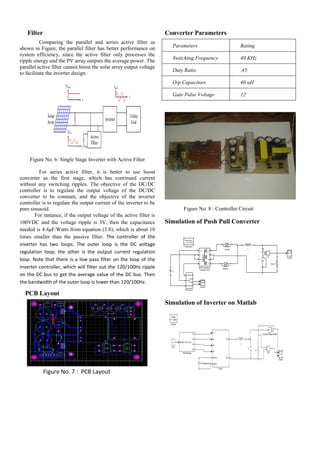 Filter
Comparing the parallel and series active filter as
shown in Figure, the parallel filter has better performance on
system efficiency, since the active filter only processes the
ripple energy and the PV array outputs the average power. The
parallel active filter cannot boost the solar array output voltage
to facilitate the inverter design.
Figure No. 6: Single Stage Inverter with Active Filter
For series active filter, it is better to use boost
converter as the first stage, which has continued current
without any switching ripples. The objective of the DC/DC
controller is to regulate the output voltage of the DC/DC
converter to be constant, and the objective of the inverter
controller is to regulate the output current of the inverter to be
pure sinusoid.
For instance, if the output voltage of the active filter is
100VDC and the voltage ripple is 3V, then the capacitance
needed is 4.4μF/Watts from equation (3.8), which is about 10
times smaller than the passive filter. The controller of the
inverter has two loops. The outer loop is the DC voltage
regulation loop; the other is the output current regulation
loop. Note that there is a low pass filter on the loop of the
inverter controller, which will filter out the 120/100Hz ripple
on the DC bus to get the average value of the DC bus. Then
the bandwidth of the outer loop is lower than 120/100Hz.
PCB Layout
Figure No. 7 : PCB Layout
Converter Parameters
Parameters Rating
Switching Frequency 40 KHz
Duty Ratio .45
O/p Capacitors 40 uH
Gate Pulse Voltage 12
Figure No. 8 : Controller Circuit
Simulation of Push Pull Converter
Simulation of Inverter on Matlab
 