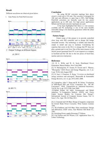 Result
Different waveforms are observed given below:
1. Gate Pulses for Push Pull Converter
2. Output Voltage at different Inputs:
At 289 V:
At 401 V:
Conclusion
By using DC-DC converter topology here above
circuit is work up to 150 watt. The converter is designed for
100 watt and efficiency in open loop is 98%. Half Bridge
Push-Pull converters are basically used for low power
applications up to 200 watt. For high power applications
flyback and forward converter topologies are used.
It has been highlighted that there is a vast resource
available and PV technology is one of the most feasible
renewable energy’s for electricity generation within the urban
environment.
Future Scope
Future scope of this project is to provide controlled
close loop with PID controller and to design full bridge
sinusoidal inverter. The technology is reliable and relatively
simple to install and easy to maintain. Considering the
expertise that exists in the UK it is strange that PV does not
play a greater part in our lives. One of the main reasons is that
electric power generated from PV is too expensive to compete
in Scotland and the UK due to the low prices of fossil-fuel,
nuclear and even wind power.
Reference
[1]. H. L. Willis and W. G. Scott, Distributed Power
Generation, Marcel Dekker, New York,2000.
[2]. N. Hatziargyriuo, H. Assano, R. Iravani and C. Marnay,
“Microgrids,” IEEE Power and Energy Magazine, vol. 5, no.
4, pp. 78-94, July-August 2007.
[3]. H. Jiayi, J. Chuanwn, X. Rong, “A review on distributed
energy resources and microgrid”, Renewable & Sustainable
Energy Reviews, vol. 12, pp. 2472-2483, 2008.
[4]. LipingGuo, John Y. Hung and R. M. Nelms, “Evaluation
of DSP-Based PID and Fuzzy Controllers for DC–DC
Converters”, IEEE Transactions on Industrial Electronics,
Vol.56, No. 6, pp: 2237-2248, June 2009.
[5].Mehdi Neshat, Ali Adeli, Azramasoumi and Mehdi
sargolzae, “A Comparative Studyon ANFIS and Fuzzy
Expert System Models for Concrete Mix Design”,
International Journal of Computer Science Issues, Vol. 8,
Issue 3, No. 2,pp: 196-210 May 2011.
[6]. L.Umanand and S.R Bhat, Design of magnetic component
for Switch Mode Power Converter, Wiler Eastern Limited,
1992.
[7]. M.A.Nadkarni and S.R Bhat, Pulse transformer: Design
and fabrication, CEDT series, Tata McGraw Hill Book Co.,
1985.
[8]. Switching Power supply-Pressman 3rd
Edition.
[9]. Carl Nelson and Jim Wilson, LTC Application Note 19,
Linear Technology.
 