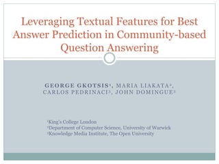 GEORGE GKOTSIS 1, MARIA LIAKATA 2,
CARLOS PEDRINACI 3, JOHN DOMINGUE 3
Leveraging Textual Features for Best
Answer Prediction in Community-based
Question Answering
1King’s College London
2Department of Computer Science, University of Warwick
3Knowledge Media Institute, The Open University
 