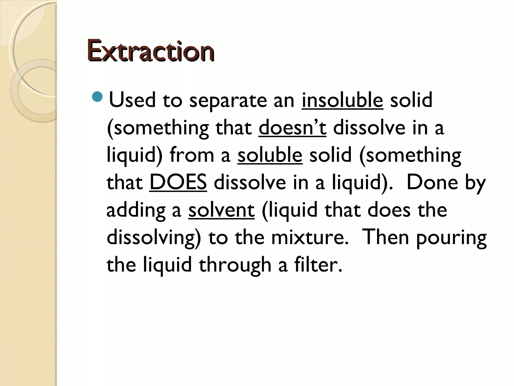 ExtractionExtraction
Used to separate an insoluble solid
(something that doesn’t dissolve in a
liquid) from a soluble solid (something
that DOES dissolve in a liquid). Done by
adding a solvent (liquid that does the
dissolving) to the mixture. Then pouring
the liquid through a filter.
 