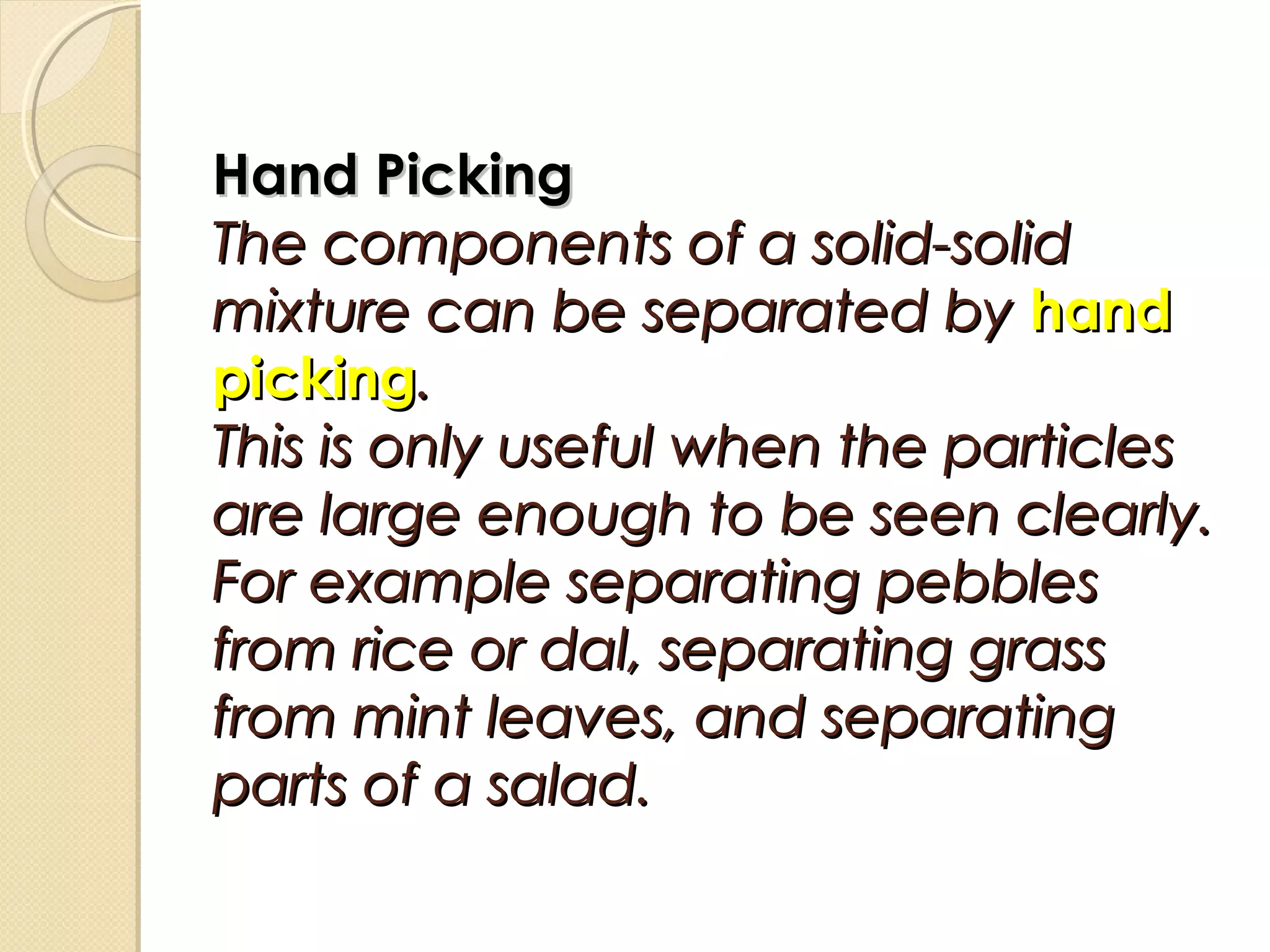 Hand PickingHand Picking
The components of a solid-solidThe components of a solid-solid
mixture can be separated bymixture can be separated by handhand
pickingpicking..
This is only useful when the particlesThis is only useful when the particles
are large enough to be seen clearly.are large enough to be seen clearly.
For example separating pebblesFor example separating pebbles
from rice or dal, separating grassfrom rice or dal, separating grass
from mint leaves, and separatingfrom mint leaves, and separating
parts of a salad.parts of a salad.
 