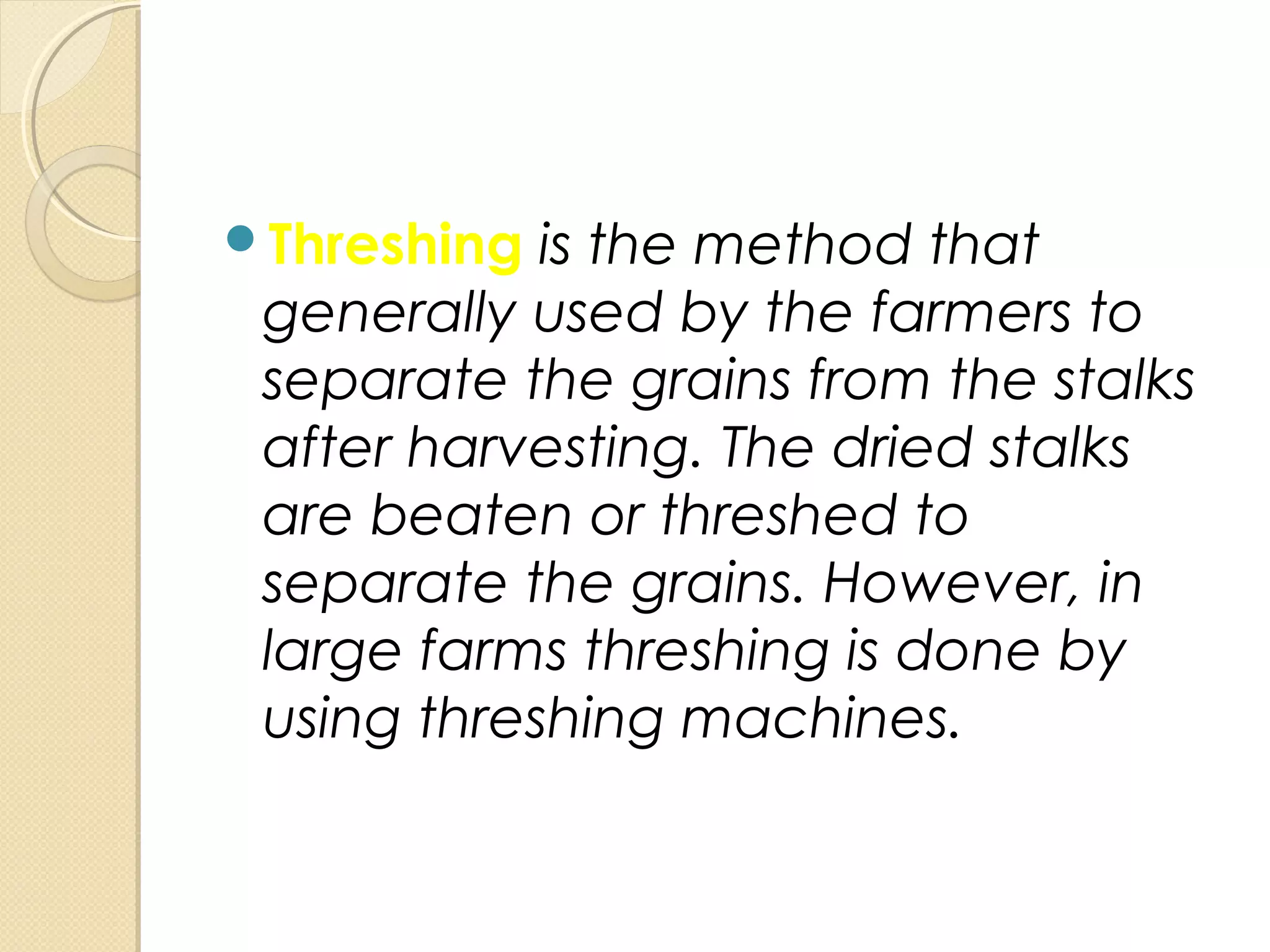 Threshing is the method that
generally used by the farmers to
separate the grains from the stalks
after harvesting. The dried stalks
are beaten or threshed to
separate the grains. However, in
large farms threshing is done by
using threshing machines.
 