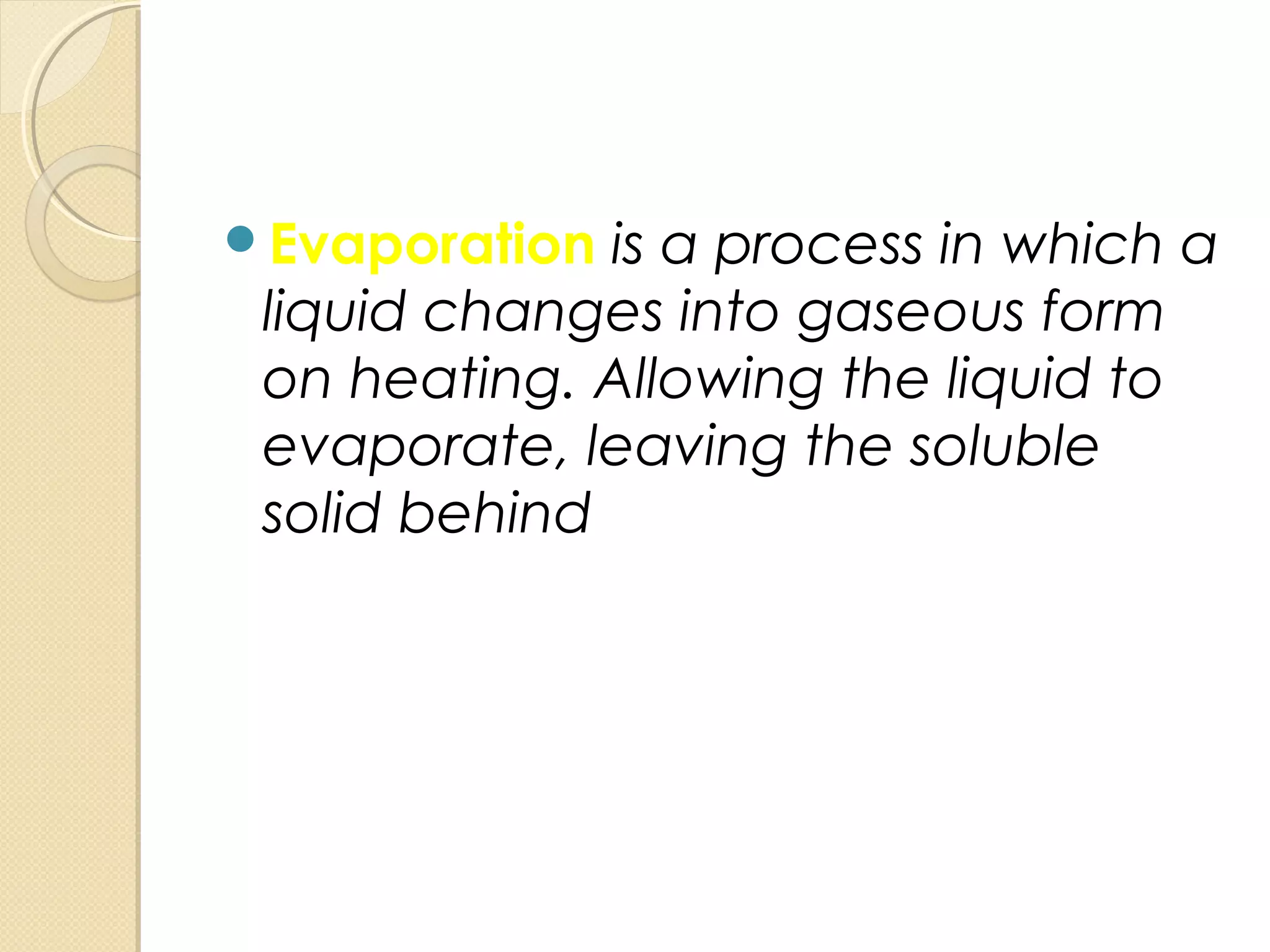 Evaporation is a process in which a
liquid changes into gaseous form
on heating. Allowing the liquid to
evaporate, leaving the soluble
solid behind
 