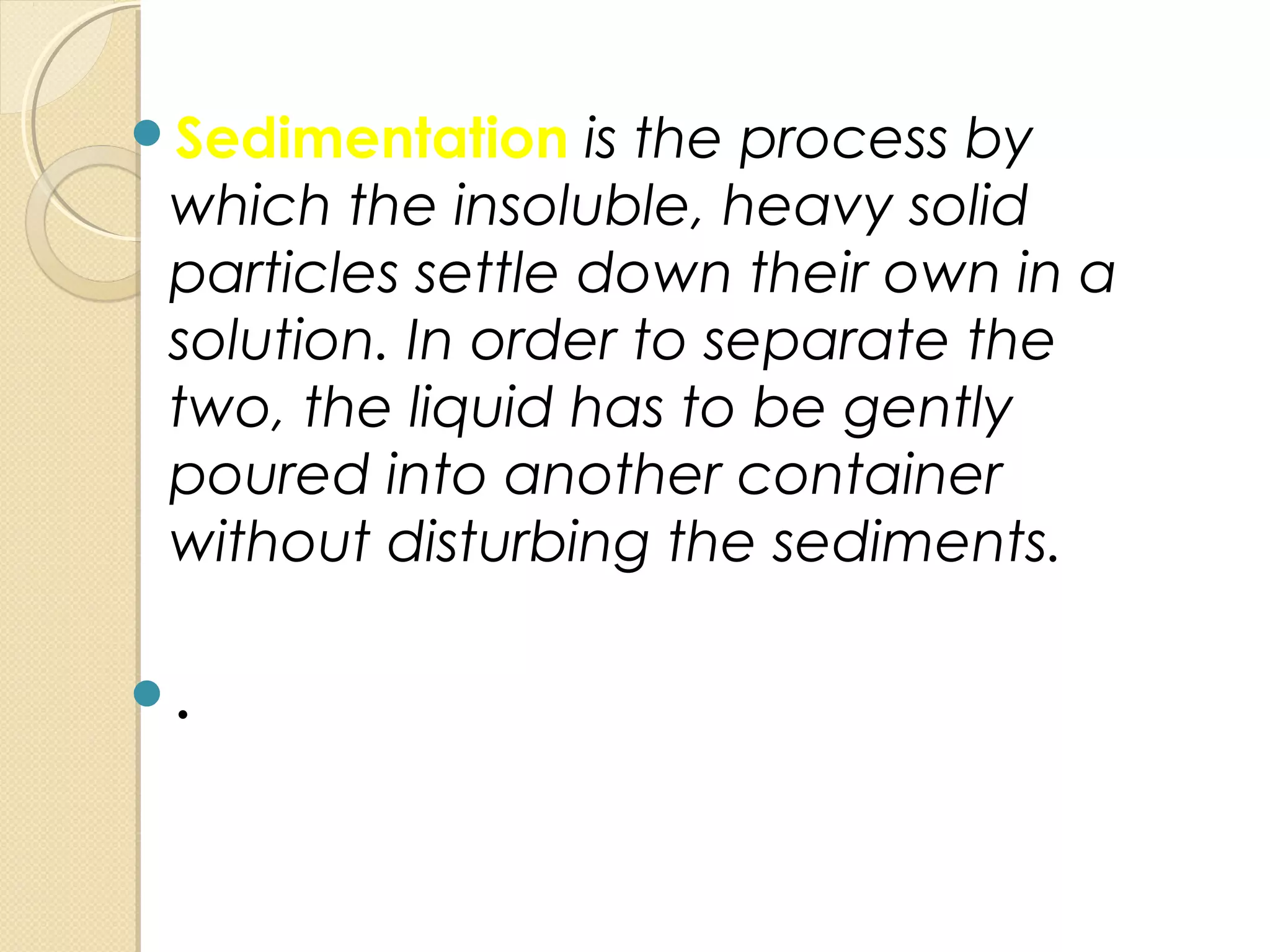 Sedimentation is the process by
which the insoluble, heavy solid
particles settle down their own in a
solution. In order to separate the
two, the liquid has to be gently
poured into another container
without disturbing the sediments.
.
 