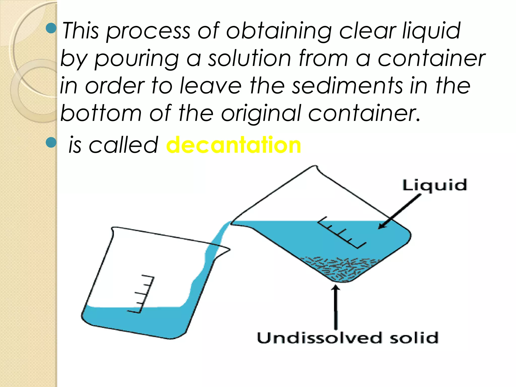 This process of obtaining clear liquid
by pouring a solution from a container
in order to leave the sediments in the
bottom of the original container.
 is called decantation
 