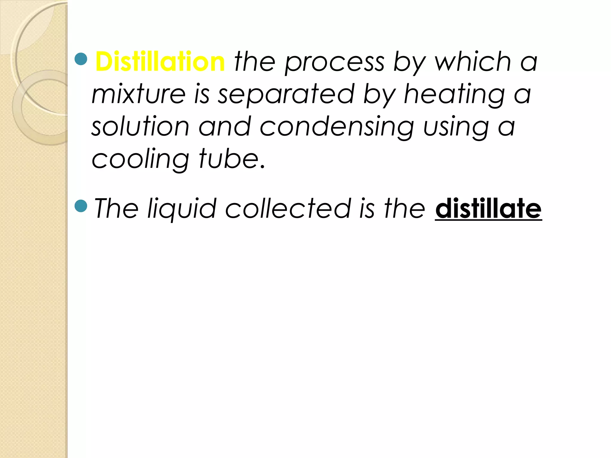 Distillation the process by which a
mixture is separated by heating a
solution and condensing using a
cooling tube.
The liquid collected is the distillate
 