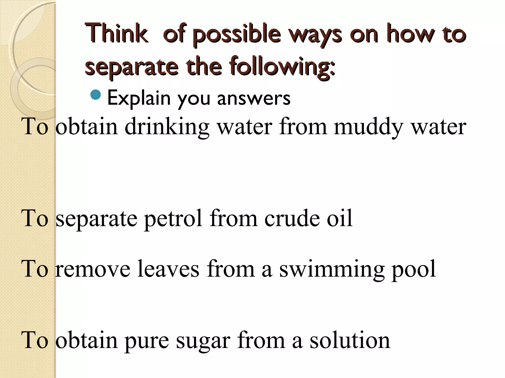 Think of possible ways on how toThink of possible ways on how to
separate the following:separate the following:
Explain you answers
To obtain drinking water from muddy water
To separate petrol from crude oil
To remove leaves from a swimming pool
To obtain pure sugar from a solution
 