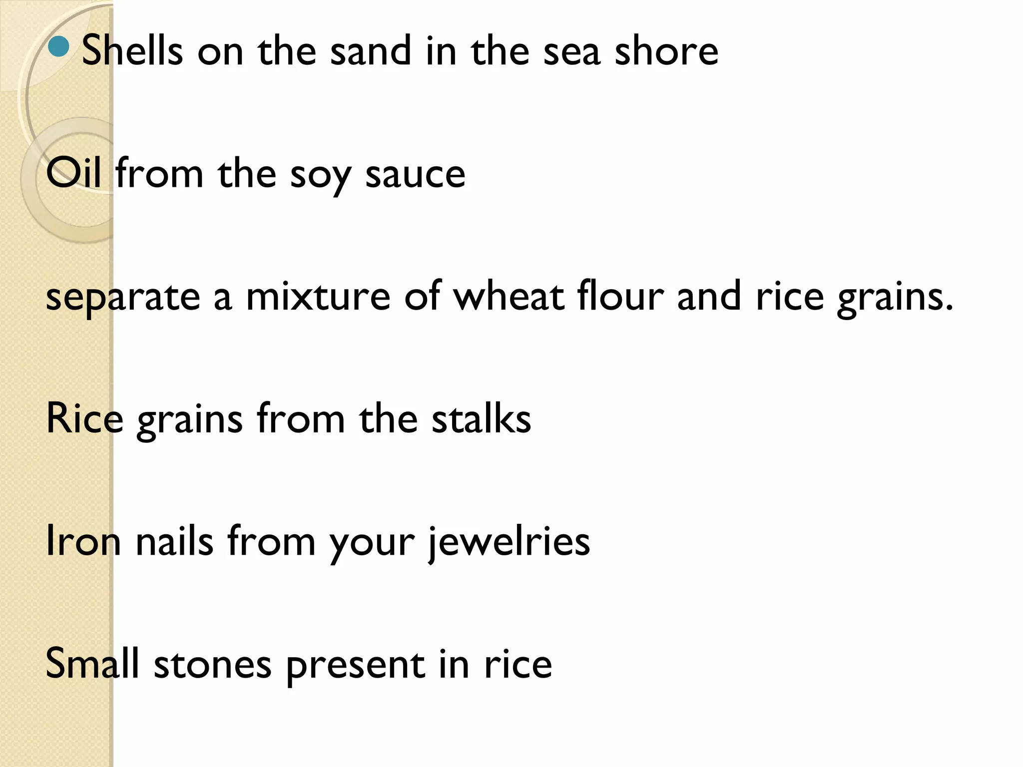 Shells on the sand in the sea shore
Oil from the soy sauce
separate a mixture of wheat flour and rice grains.
Rice grains from the stalks
Iron nails from your jewelries
Small stones present in rice
 
