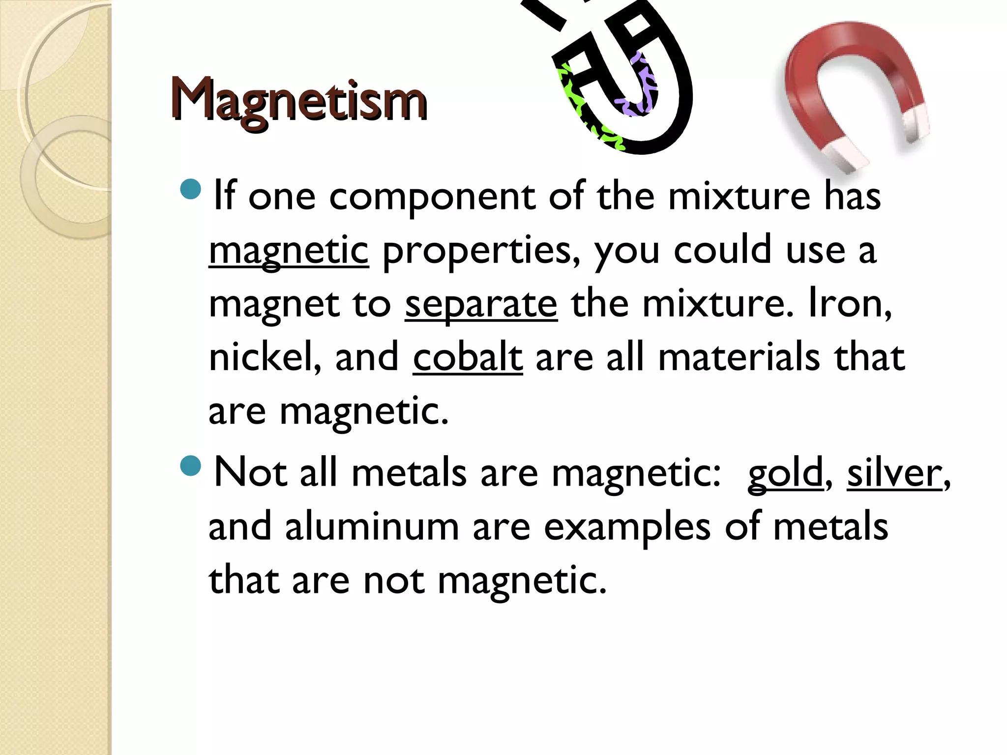 MagnetismMagnetism
If one component of the mixture has
magnetic properties, you could use a
magnet to separate the mixture. Iron,
nickel, and cobalt are all materials that
are magnetic.
Not all metals are magnetic: gold, silver,
and aluminum are examples of metals
that are not magnetic.
 